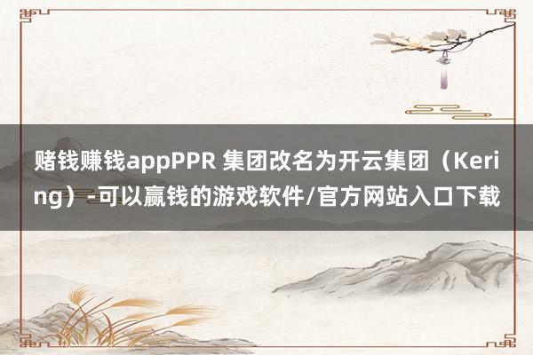 赌钱赚钱appPPR 集团改名为开云集团（Kering）-可以赢钱的游戏软件/官方网站入口下载