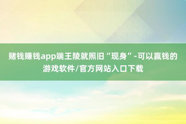 赌钱赚钱app端王陵就照旧“现身”-可以赢钱的游戏软件/官方网站入口下载