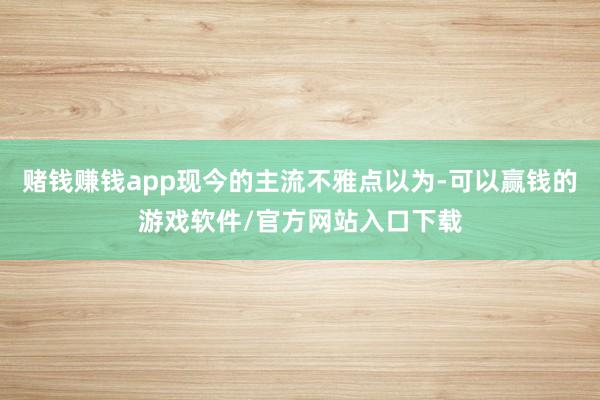赌钱赚钱app现今的主流不雅点以为-可以赢钱的游戏软件/官方网站入口下载
