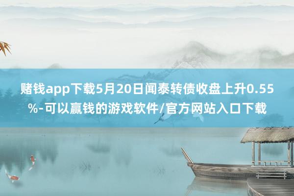 赌钱app下载5月20日闻泰转债收盘上升0.55%-可以赢钱的游戏软件/官方网站入口下载