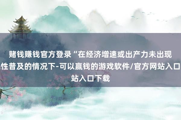 赌钱赚钱官方登录　　“在经济增速或出产力未出现本色性普及的情况下-可以赢钱的游戏软件/官方网站入口下载