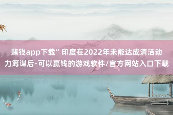赌钱app下载”　　印度在2022年未能达成清洁动力筹谋后-可以赢钱的游戏软件/官方网站入口下载