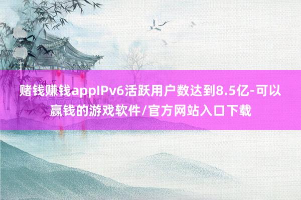 赌钱赚钱appIPv6活跃用户数达到8.5亿-可以赢钱的游戏软件/官方网站入口下载
