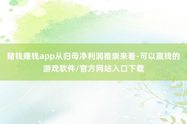 赌钱赚钱app从归母净利润推崇来看-可以赢钱的游戏软件/官方网站入口下载