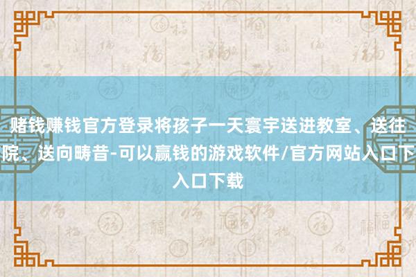 赌钱赚钱官方登录将孩子一天寰宇送进教室、送往病院、送向畴昔-可以赢钱的游戏软件/官方网站入口下载