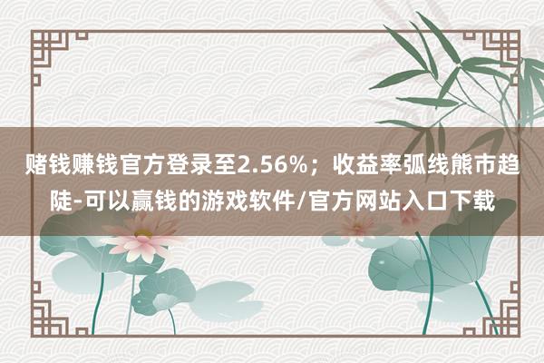 赌钱赚钱官方登录至2.56%;收益率弧线熊市趋陡-可以赢钱的游戏软件/官方网站入口下载