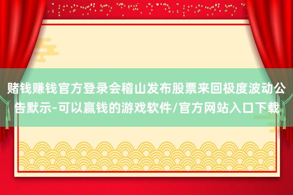 赌钱赚钱官方登录会稽山发布股票来回极度波动公告默示-可以赢钱的游戏软件/官方网站入口下载