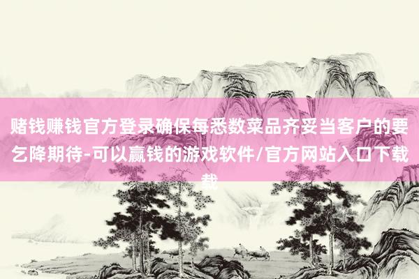 赌钱赚钱官方登录确保每悉数菜品齐妥当客户的要乞降期待-可以赢钱的游戏软件/官方网站入口下载