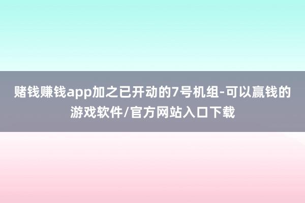 赌钱赚钱app加之已开动的7号机组-可以赢钱的游戏软件/官方网站入口下载