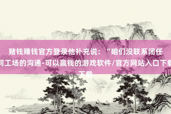 赌钱赚钱官方登录　　他补充说：“咱们没联系闭任何工场的沟通-可以赢钱的游戏软件/官方网站入口下载