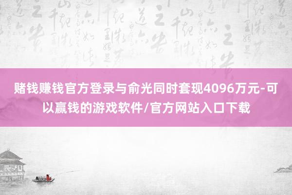 赌钱赚钱官方登录与俞光同时套现4096万元-可以赢钱的游戏软件/官方网站入口下载