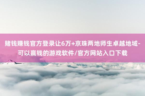 赌钱赚钱官方登录让6万+京珠两地师生卓越地域-可以赢钱的游戏软件/官方网站入口下载