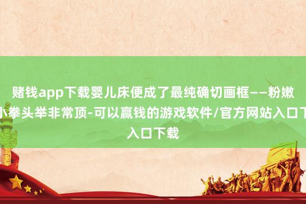 赌钱app下载婴儿床便成了最纯确切画框——粉嫩的小拳头举非常顶-可以赢钱的游戏软件/官方网站入口下载