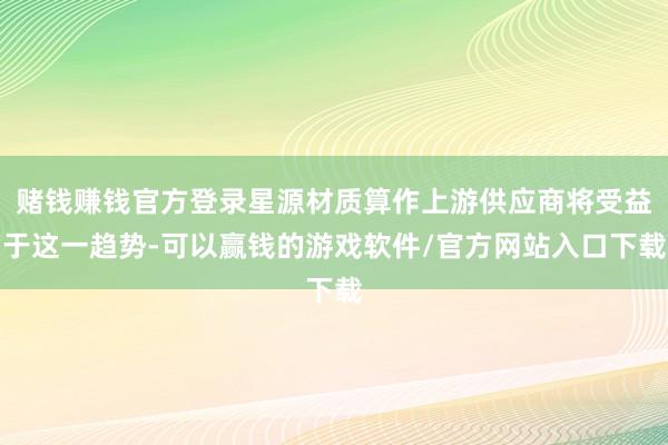 赌钱赚钱官方登录星源材质算作上游供应商将受益于这一趋势-可以赢钱的游戏软件/官方网站入口下载