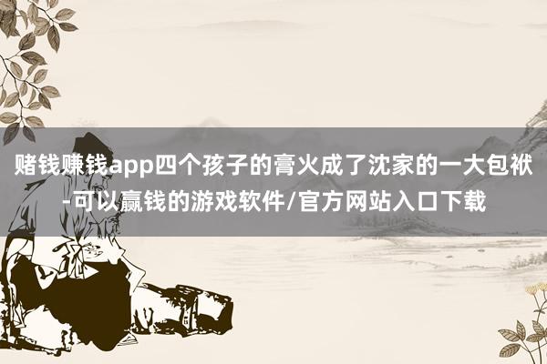 赌钱赚钱app四个孩子的膏火成了沈家的一大包袱-可以赢钱的游戏软件/官方网站入口下载