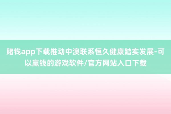 赌钱app下载推动中澳联系恒久健康踏实发展-可以赢钱的游戏软件/官方网站入口下载