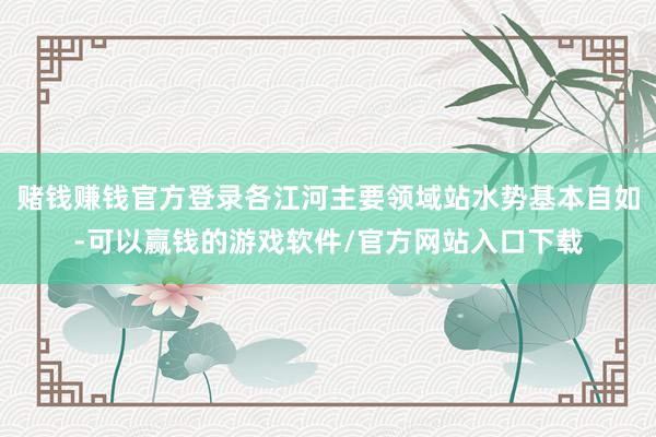 赌钱赚钱官方登录各江河主要领域站水势基本自如-可以赢钱的游戏软件/官方网站入口下载