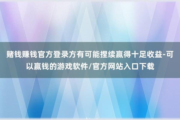 赌钱赚钱官方登录方有可能捏续赢得十足收益-可以赢钱的游戏软件/官方网站入口下载