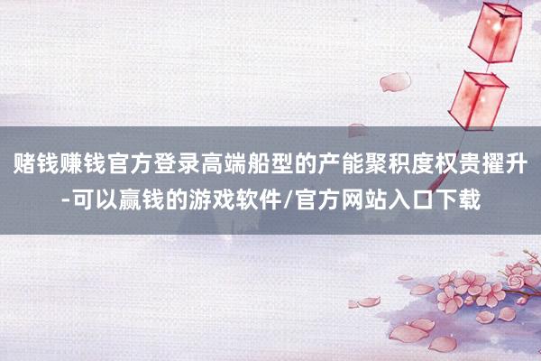 赌钱赚钱官方登录高端船型的产能聚积度权贵擢升-可以赢钱的游戏软件/官方网站入口下载