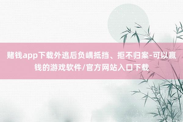 赌钱app下载外逃后负嵎抵挡、拒不归案-可以赢钱的游戏软件/官方网站入口下载
