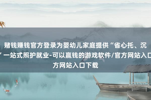赌钱赚钱官方登录为婴幼儿家庭提供“省心托、沉着育”一站式照护就业-可以赢钱的游戏软件/官方网站入口下载