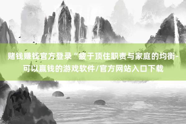 赌钱赚钱官方登录“疲于顶住职责与家庭的均衡-可以赢钱的游戏软件/官方网站入口下载