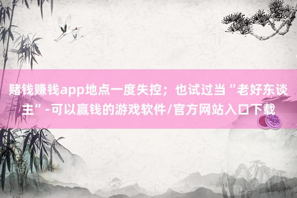 赌钱赚钱app地点一度失控；也试过当“老好东谈主”-可以赢钱的游戏软件/官方网站入口下载