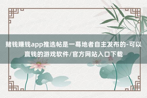 赌钱赚钱app推选帖是一蓦地者自主发布的-可以赢钱的游戏软件/官方网站入口下载