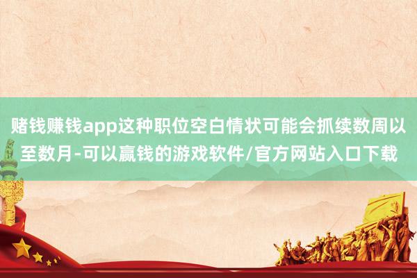 赌钱赚钱app这种职位空白情状可能会抓续数周以至数月-可以赢钱的游戏软件/官方网站入口下载