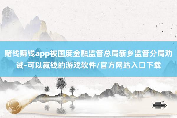 赌钱赚钱app被国度金融监管总局新乡监管分局劝诫-可以赢钱的游戏软件/官方网站入口下载