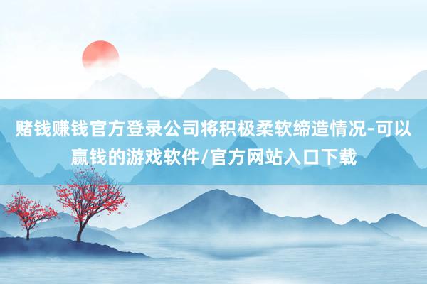 赌钱赚钱官方登录公司将积极柔软缔造情况-可以赢钱的游戏软件/官方网站入口下载