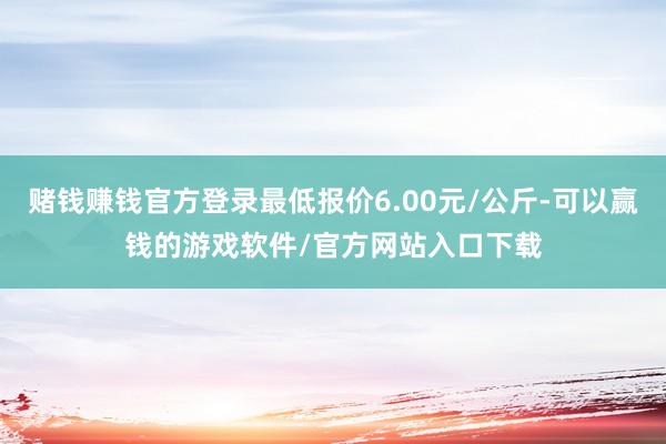 赌钱赚钱官方登录最低报价6.00元/公斤-可以赢钱的游戏软件/官方网站入口下载
