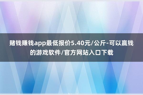 赌钱赚钱app最低报价5.40元/公斤-可以赢钱的游戏软件/官方网站入口下载