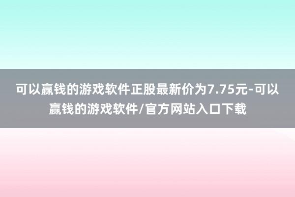 可以赢钱的游戏软件正股最新价为7.75元-可以赢钱的游戏软件/官方网站入口下载