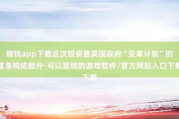 赌钱app下载这次投资是英国政府“变革计较”的遑急构成部分-可以赢钱的游戏软件/官方网站入口下载