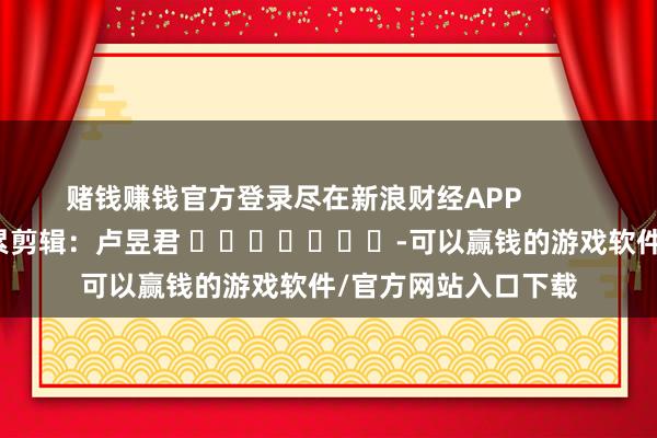 赌钱赚钱官方登录尽在新浪财经APP            						拖累剪辑：卢昱君 							-可以赢钱的游戏软件/官方网站入口下载