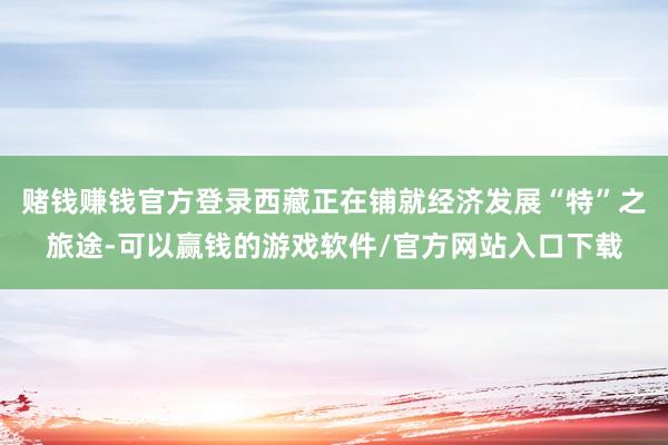 赌钱赚钱官方登录西藏正在铺就经济发展“特”之旅途-可以赢钱的游戏软件/官方网站入口下载