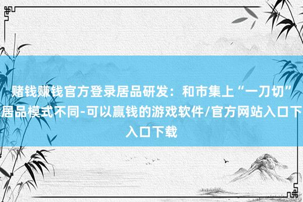 赌钱赚钱官方登录居品研发:和市集上“一刀切”的居品模式不同-可以赢钱的游戏软件/官方网站入口下载