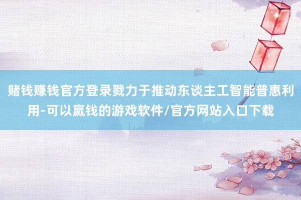 赌钱赚钱官方登录戮力于推动东谈主工智能普惠利用-可以赢钱的游戏软件/官方网站入口下载