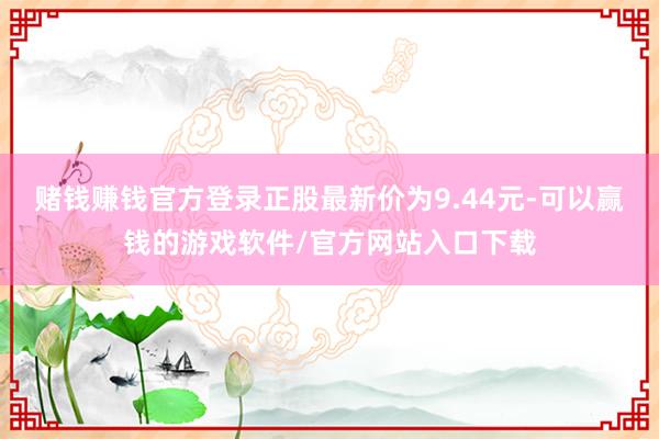 赌钱赚钱官方登录正股最新价为9.44元-可以赢钱的游戏软件/官方网站入口下载