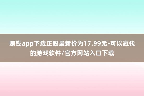 赌钱app下载正股最新价为17.99元-可以赢钱的游戏软件/官方网站入口下载