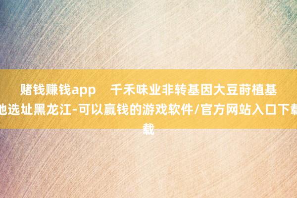 赌钱赚钱app    千禾味业非转基因大豆莳植基地选址黑龙江-可以赢钱的游戏软件/官方网站入口下载