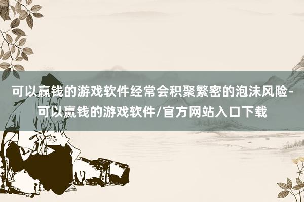 可以赢钱的游戏软件经常会积聚繁密的泡沫风险-可以赢钱的游戏软件/官方网站入口下载