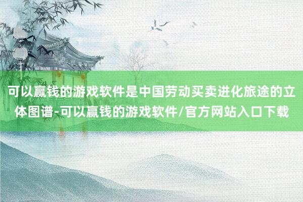 可以赢钱的游戏软件是中国劳动买卖进化旅途的立体图谱-可以赢钱的游戏软件/官方网站入口下载
