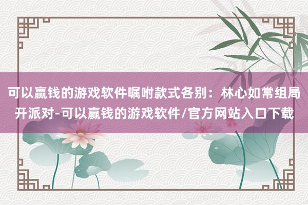 可以赢钱的游戏软件嘱咐款式各别:林心如常组局开派对-可以赢钱的游戏软件/官方网站入口下载