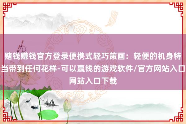赌钱赚钱官方登录便携式轻巧策画：轻便的机身特别恰当带到任何花样-可以赢钱的游戏软件/官方网站入口下载