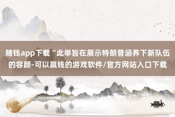 赌钱app下载“此举旨在展示特朗普涵养下新队伍的容颜-可以赢钱的游戏软件/官方网站入口下载