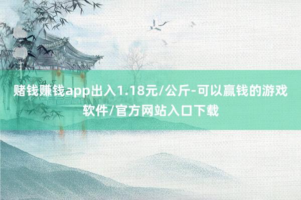 赌钱赚钱app出入1.18元/公斤-可以赢钱的游戏软件/官方网站入口下载