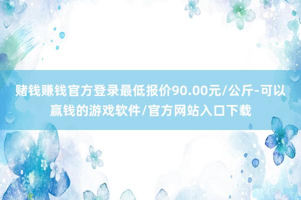 赌钱赚钱官方登录最低报价90.00元/公斤-可以赢钱的游戏软件/官方网站入口下载
