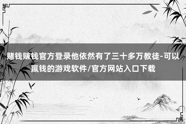 赌钱赚钱官方登录他依然有了三十多万教徒-可以赢钱的游戏软件/官方网站入口下载